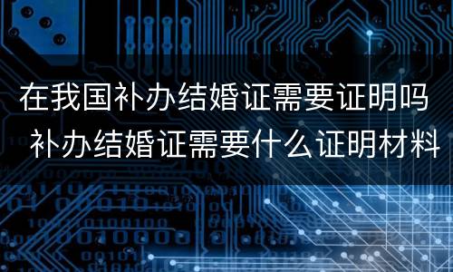 在我国补办结婚证需要证明吗 补办结婚证需要什么证明材料