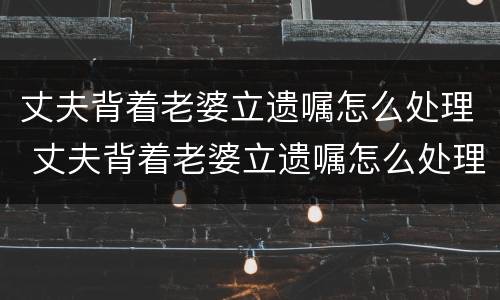 丈夫背着老婆立遗嘱怎么处理 丈夫背着老婆立遗嘱怎么处理好