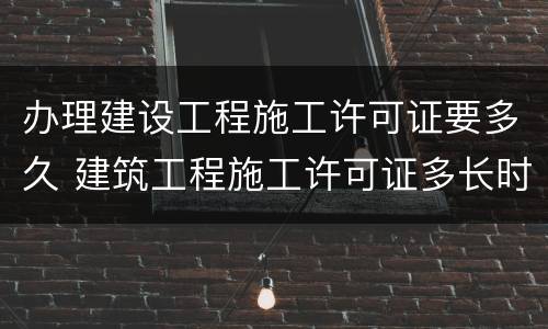 办理建设工程施工许可证要多久 建筑工程施工许可证多长时间审批