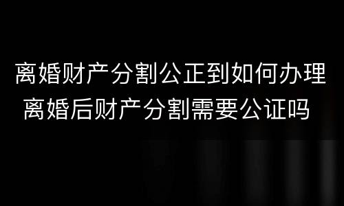 离婚财产分割公正到如何办理 离婚后财产分割需要公证吗