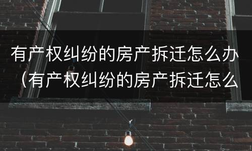 有产权纠纷的房产拆迁怎么办（有产权纠纷的房产拆迁怎么办理）