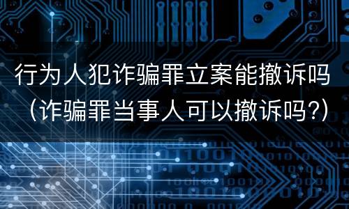 行为人犯诈骗罪立案能撤诉吗（诈骗罪当事人可以撤诉吗?）