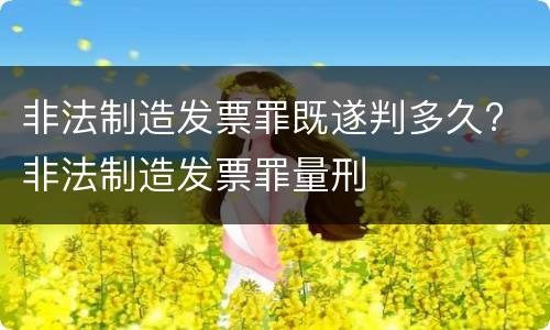 非法制造发票罪既遂判多久? 非法制造发票罪量刑