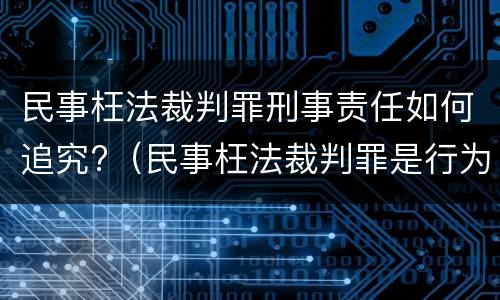 民事枉法裁判罪刑事责任如何追究?（民事枉法裁判罪是行为犯吗）