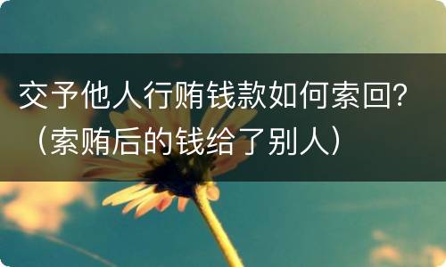 交予他人行贿钱款如何索回？（索贿后的钱给了别人）