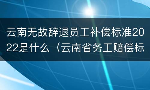 云南无故辞退员工补偿标准2022是什么（云南省务工赔偿标准）
