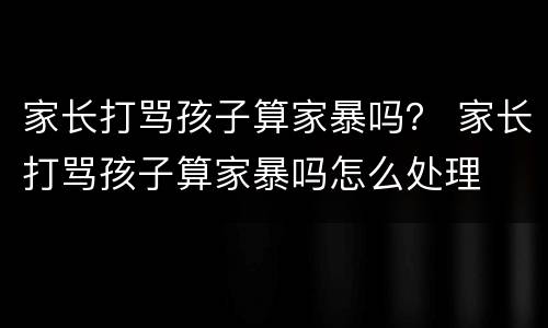 家长打骂孩子算家暴吗？ 家长打骂孩子算家暴吗怎么处理
