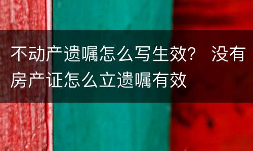 不动产遗嘱怎么写生效？ 没有房产证怎么立遗嘱有效