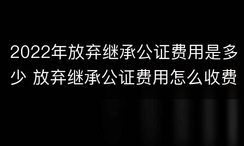 2022年放弃继承公证费用是多少 放弃继承公证费用怎么收费