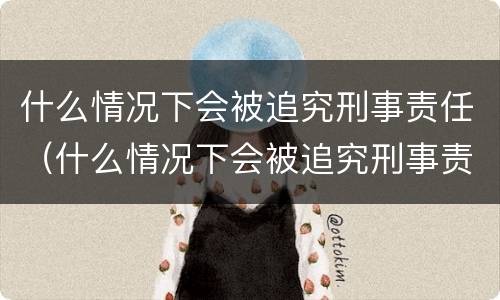 什么情况下会被追究刑事责任（什么情况下会被追究刑事责任呢）