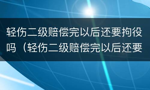 轻伤二级赔偿完以后还要拘役吗（轻伤二级赔偿完以后还要拘役吗）