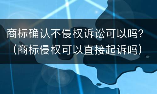 商标确认不侵权诉讼可以吗？（商标侵权可以直接起诉吗）
