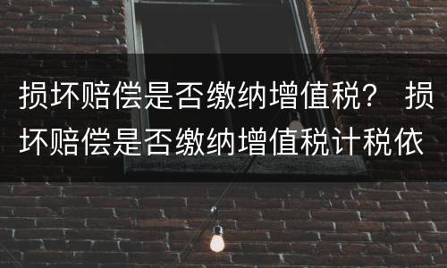 损坏赔偿是否缴纳增值税？ 损坏赔偿是否缴纳增值税计税依据