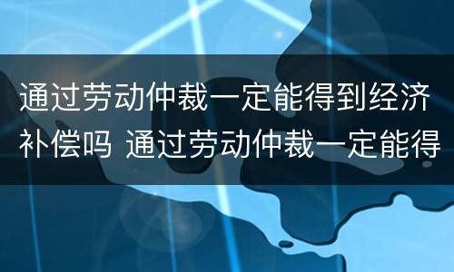 通过劳动仲裁一定能得到经济补偿吗 通过劳动仲裁一定能得到经济补偿吗为什么