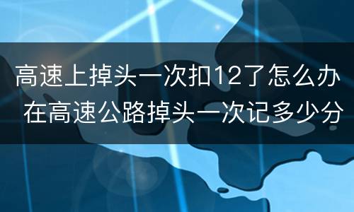 高速上掉头一次扣12了怎么办 在高速公路掉头一次记多少分