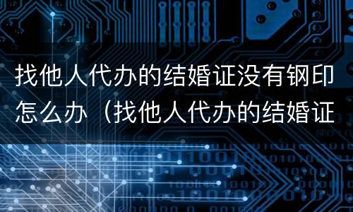 找他人代办的结婚证没有钢印怎么办（找他人代办的结婚证没有钢印怎么办理）