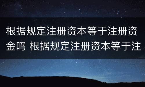 根据规定注册资本等于注册资金吗 根据规定注册资本等于注册资金吗为什么