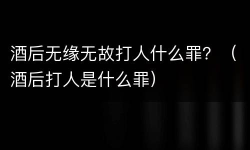 酒后无缘无故打人什么罪？（酒后打人是什么罪）
