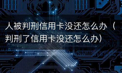 人被判刑信用卡没还怎么办（判刑了信用卡没还怎么办）