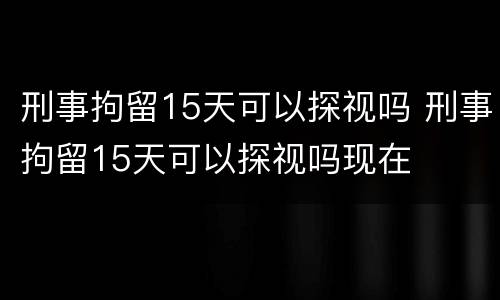 刑事拘留15天可以探视吗 刑事拘留15天可以探视吗现在