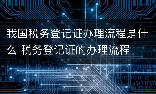 我国税务登记证办理流程是什么 税务登记证的办理流程