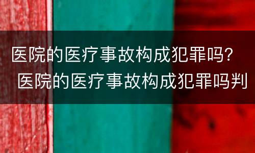 医院的医疗事故构成犯罪吗？ 医院的医疗事故构成犯罪吗判几年