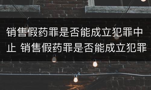 销售假药罪是否能成立犯罪中止 销售假药罪是否能成立犯罪中止案件