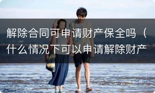 解除合同可申请财产保全吗（什么情况下可以申请解除财产保全）