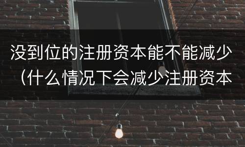 没到位的注册资本能不能减少（什么情况下会减少注册资本）