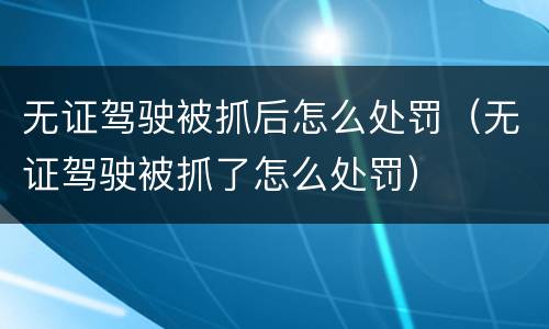 无证驾驶被抓后怎么处罚（无证驾驶被抓了怎么处罚）