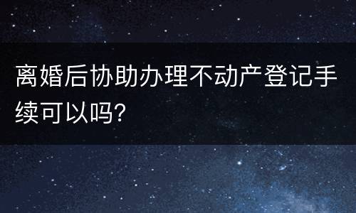 离婚后协助办理不动产登记手续可以吗？