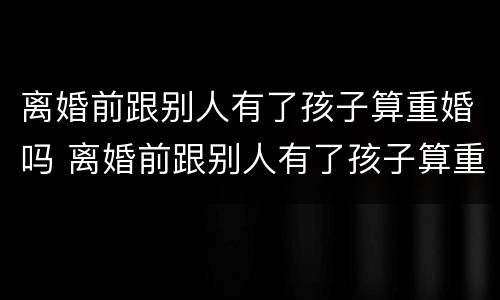 离婚前跟别人有了孩子算重婚吗 离婚前跟别人有了孩子算重婚吗知乎