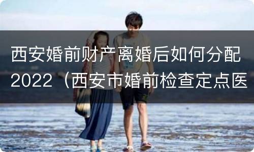 西安婚前财产离婚后如何分配2022（西安市婚前检查定点医院）