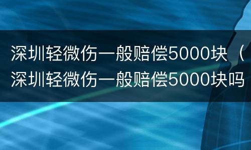 深圳轻微伤一般赔偿5000块（深圳轻微伤一般赔偿5000块吗）