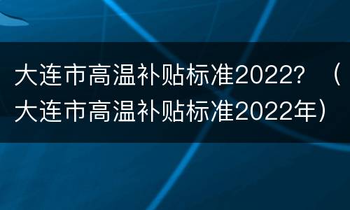 大连市高温补贴标准2022？（大连市高温补贴标准2022年）