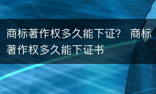商标著作权多久能下证？ 商标著作权多久能下证书