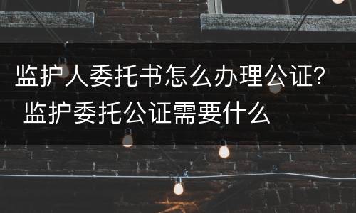 监护人委托书怎么办理公证？ 监护委托公证需要什么