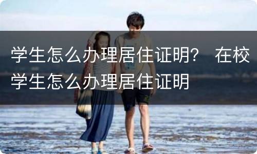 学生怎么办理居住证明？ 在校学生怎么办理居住证明