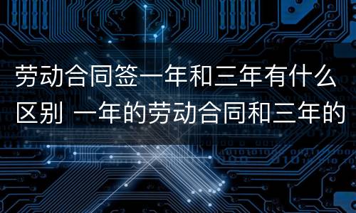 劳动合同签一年和三年有什么区别 一年的劳动合同和三年的劳动合同有什么区别