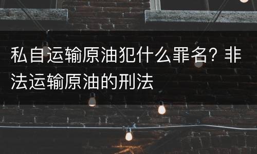 私自运输原油犯什么罪名? 非法运输原油的刑法
