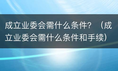 成立业委会需什么条件？（成立业委会需什么条件和手续）
