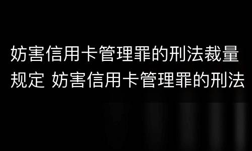 妨害信用卡管理罪的刑法裁量规定 妨害信用卡管理罪的刑法裁量规定是什么
