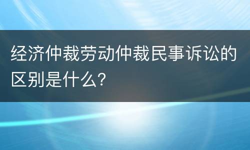 经济仲裁劳动仲裁民事诉讼的区别是什么？
