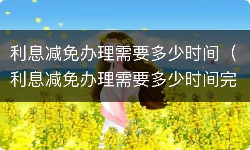 利息减免办理需要多少时间（利息减免办理需要多少时间完成）