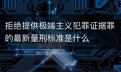 拒绝提供极端主义犯罪证据罪的最新量刑标准是什么