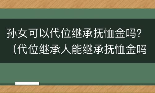 孙女可以代位继承抚恤金吗？（代位继承人能继承抚恤金吗）