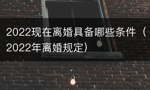 2022现在离婚具备哪些条件（2022年离婚规定）
