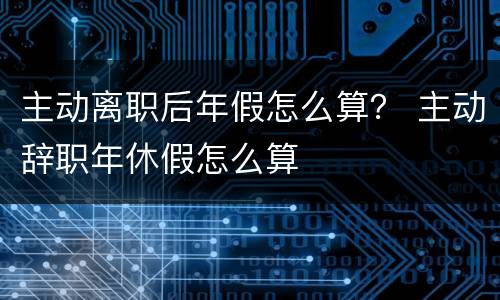 主动离职后年假怎么算？ 主动辞职年休假怎么算