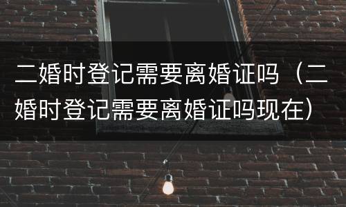 二婚时登记需要离婚证吗（二婚时登记需要离婚证吗现在）