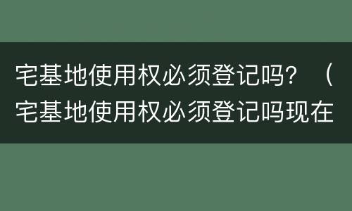 宅基地使用权必须登记吗？（宅基地使用权必须登记吗现在）